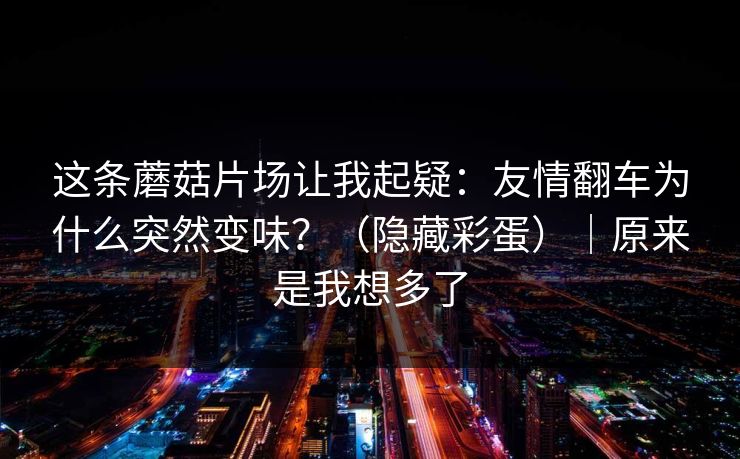 这条蘑菇片场让我起疑：友情翻车为什么突然变味？（隐藏彩蛋）｜原来是我想多了