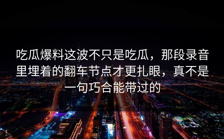 吃瓜爆料这波不只是吃瓜,那段录音里埋着的翻车节点才更扎眼,真不是一句巧合能带过的 吃瓜爆料这波不只是吃瓜,那段录音里埋着的翻车节点才更扎眼,真不是一句巧合能带过的