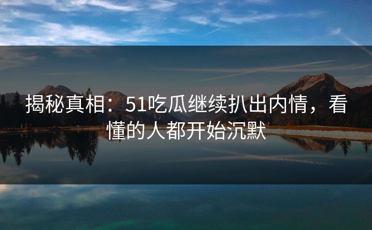 揭秘真相：51吃瓜继续扒出内情，看懂的人都开始沉默