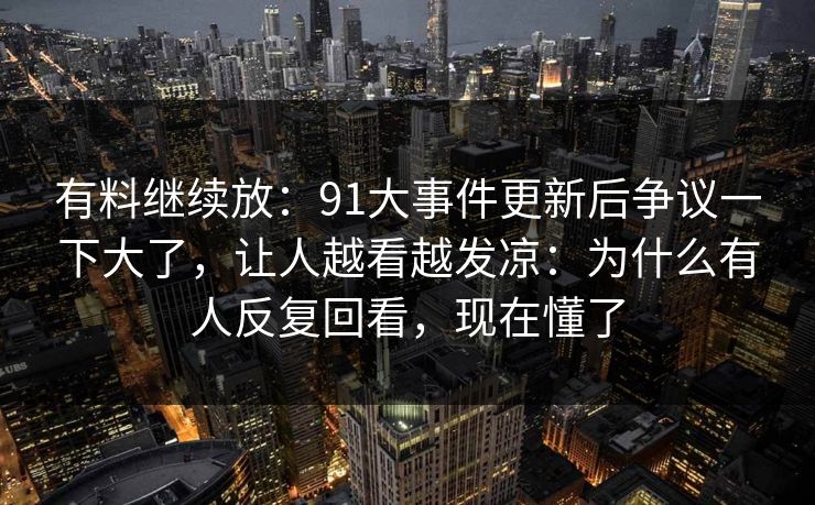 有料继续放：91大事件更新后争议一下大了，让人越看越发凉：为什么有人反复回看，现在懂了