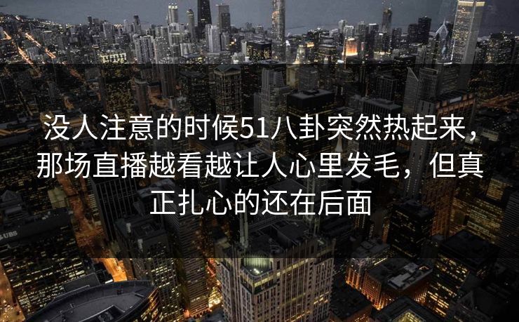 没人注意的时候51八卦突然热起来，那场直播越看越让人心里发毛，但真正扎心的还在后面